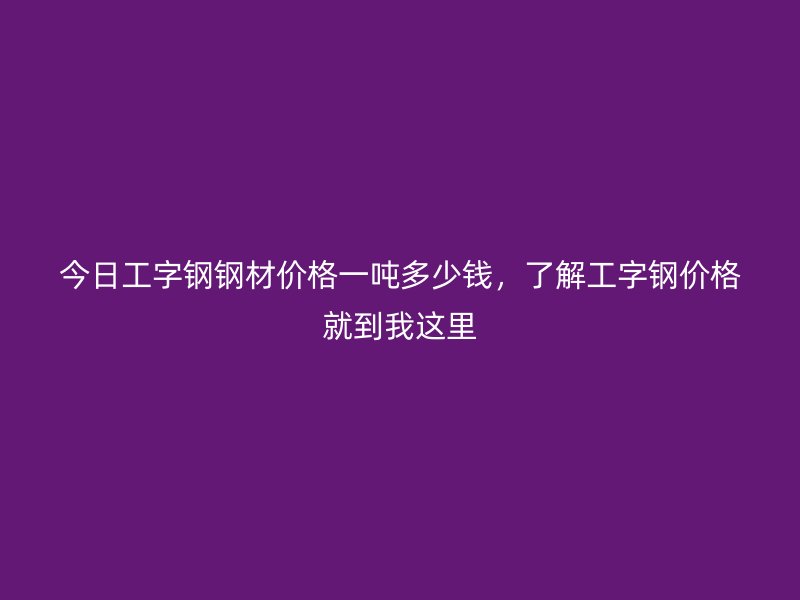 今日工字鋼鋼材價格一噸多少錢，了解工字鋼價格就到我這里