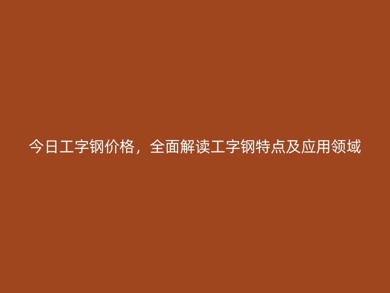 今日工字鋼價格，全面解讀工字鋼特點及應(yīng)用領(lǐng)域