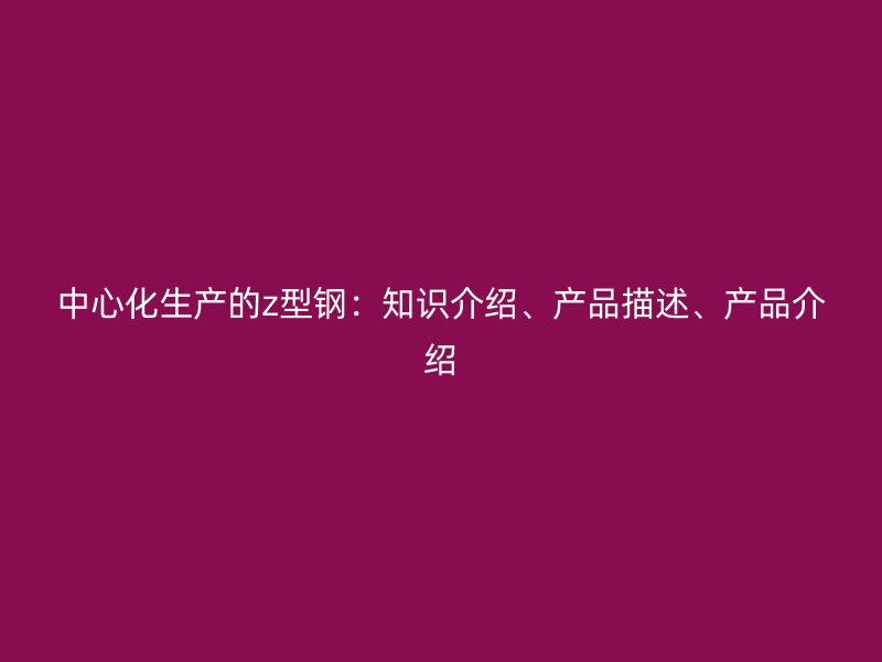 中心化生產(chǎn)的z型鋼：知識(shí)介紹、產(chǎn)品描述、產(chǎn)品介紹