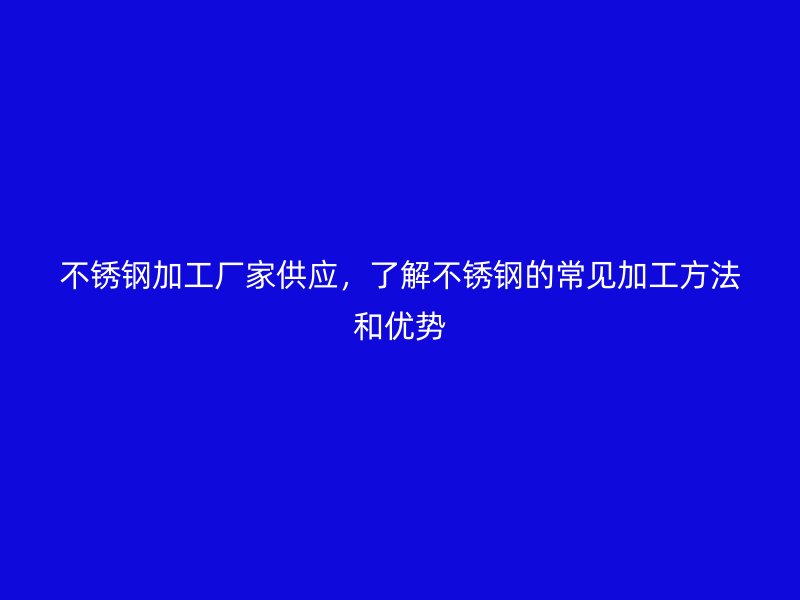 不銹鋼加工廠家供應(yīng)，了解不銹鋼的常見加工方法和優(yōu)勢