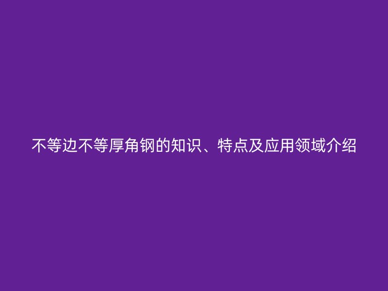不等邊不等厚角鋼的知識(shí)、特點(diǎn)及應(yīng)用領(lǐng)域介紹