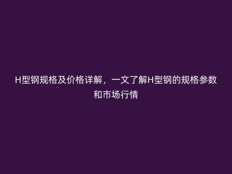 H型鋼規(guī)格及價(jià)格詳解，一文了解H型鋼的規(guī)格參數(shù)和市場(chǎng)行情