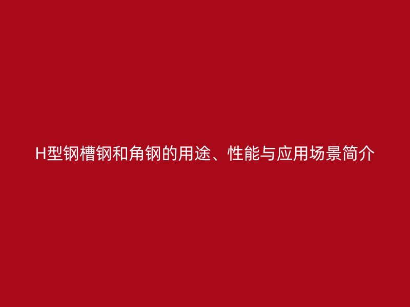 H型鋼槽鋼和角鋼的用途、性能與應(yīng)用場景簡介