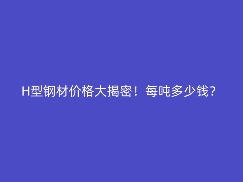H型鋼材價格大揭密！每噸多少錢？