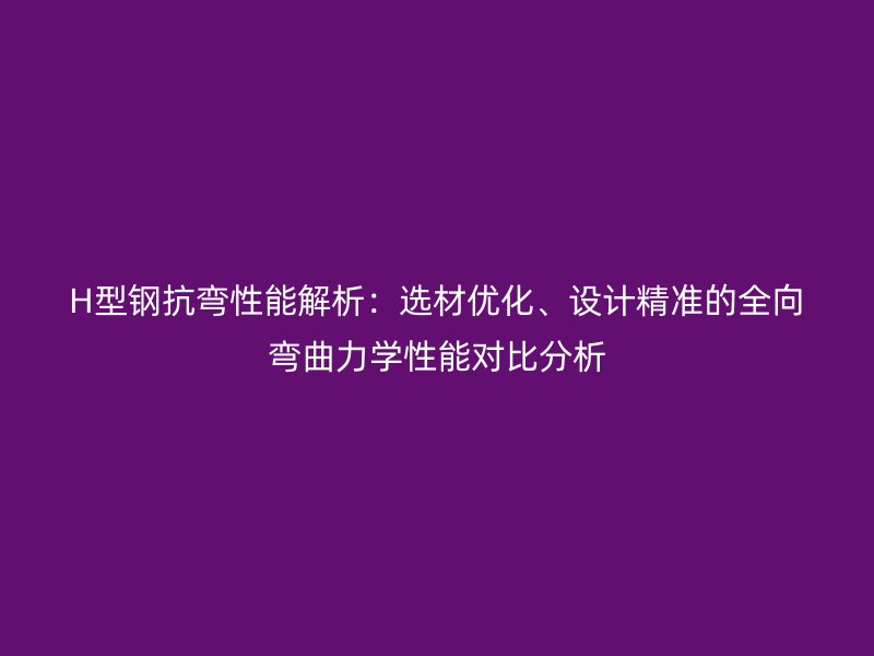 H型鋼抗彎性能解析：選材優(yōu)化、設(shè)計(jì)精準(zhǔn)的全向彎曲力學(xué)性能對(duì)比分析