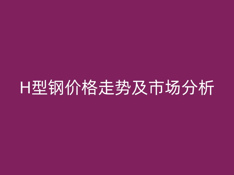 H型鋼價(jià)格走勢(shì)及市場(chǎng)分析
